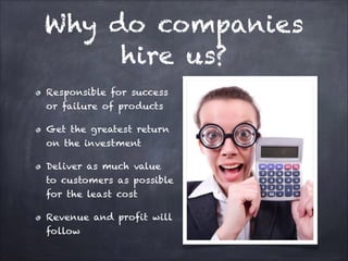 Why do companies hire
us?
Responsible for success or
failure of products
Get the greatest return on the
investment
Deliver as much value to
customers as possible for the
least cost
Revenue and profit will follow

 