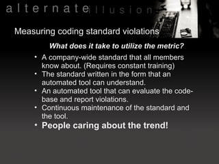 Measuring coding standard violations
        What does it take to utilize the metric?
    • A company-wide standard that all members
      know about. (Requires constant training)
    • The standard written in the form that an
      automated tool can understand.
    • An automated tool that can evaluate the code-
      base and report violations.
    • Continuous maintenance of the standard and
      the tool.
    • People caring about the trend!
 