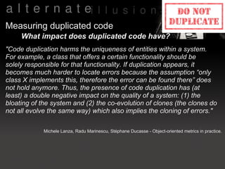 Measuring duplicated code
     What impact does duplicated code have?
"Code duplication harms the uniqueness of entities within a system.
For example, a class that offers a certain functionality should be
solely responsible for that functionality. If duplication appears, it
becomes much harder to locate errors because the assumption “only
class X implements this, therefore the error can be found there” does
not hold anymore. Thus, the presence of code duplication has (at
least) a double negative impact on the quality of a system: (1) the
bloating of the system and (2) the co-evolution of clones (the clones do
not all evolve the same way) which also implies the cloning of errors."

             Michele Lanza, Radu Marinescu, Stéphane Ducasse - Object-oriented metrics in practice.
 
