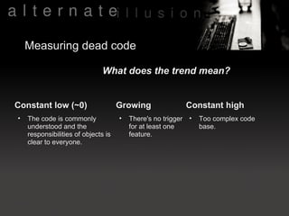 Measuring dead code

                               What does the trend mean?


Constant low (~0)                    Growing               Constant high
•   The code is commonly             •   There's no trigger •   Too complex code
    understood and the                   for at least one       base.
    responsibilities of objects is       feature.
    clear to everyone.
 