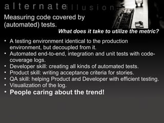 Measuring code covered by
(automated) tests.
                      What does it take to utilize the metric?
• A testing environment identical to the production
  environment, but decoupled from it.
• Automated end-to-end, integration and unit tests with code-
  coverage logs.
• Developer skill: creating all kinds of automated tests.
• Product skill: writing acceptance criteria for stories.
• QA skill: helping Product and Developer with efficient testing.
• Visualization of the log.
• People caring about the trend!
 