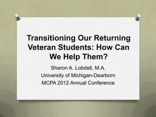 Transitioning Our Returning
Veteran Students: How Can
      We Help Them?
       Sharon A. Lobdell, M.A.
   University of Michigan-Dearborn
   MCPA 2012 Annual Conference
 