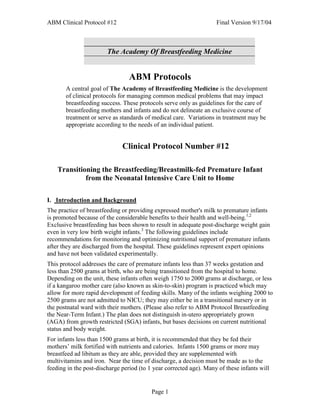 ABM Clinical Protocol #12                                           Final Version 9/17/04



                        The Academy Of Breastfeeding Medicine


                                 ABM Protocols
       A central goal of The Academy of Breastfeeding Medicine is the development
       of clinical protocols for managing common medical problems that may impact
       breastfeeding success. These protocols serve only as guidelines for the care of
       breastfeeding mothers and infants and do not delineate an exclusive course of
       treatment or serve as standards of medical care. Variations in treatment may be
       appropriate according to the needs of an individual patient.


                              Clinical Protocol Number #12

    Transitioning the Breastfeeding/Breastmilk-fed Premature Infant
             from the Neonatal Intensive Care Unit to Home

I. Introduction and Background
The practice of breastfeeding or providing expressed mother's milk to premature infants
is promoted because of the considerable benefits to their health and well-being.1,2
Exclusive breastfeeding has been shown to result in adequate post-discharge weight gain
even in very low birth weight infants.3 The following guidelines include
recommendations for monitoring and optimizing nutritional support of premature infants
after they are discharged from the hospital. These guidelines represent expert opinions
and have not been validated experimentally.
This protocol addresses the care of premature infants less than 37 weeks gestation and
less than 2500 grams at birth, who are being transitioned from the hospital to home.
Depending on the unit, these infants often weigh 1750 to 2000 grams at discharge, or less
if a kangaroo mother care (also known as skin-to-skin) program is practiced which may
allow for more rapid development of feeding skills. Many of the infants weighing 2000 to
2500 grams are not admitted to NICU; they may either be in a transitional nursery or in
the postnatal ward with their mothers. (Please also refer to ABM Protocol Breastfeeding
the Near-Term Infant.) The plan does not distinguish in-utero appropriately grown
(AGA) from growth restricted (SGA) infants, but bases decisions on current nutritional
status and body weight.
For infants less than 1500 grams at birth, it is recommended that they be fed their
mothers’ milk fortified with nutrients and calories. Infants 1500 grams or more may
breastfeed ad libitum as they are able, provided they are supplemented with
multivitamins and iron. Near the time of discharge, a decision must be made as to the
feeding in the post-discharge period (to 1 year corrected age). Many of these infants will


                                          Page 1
 