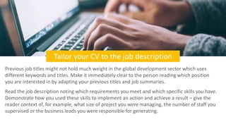 Tailor your CV to the job description
Previous job titles might not hold much weight in the global development sector whic...