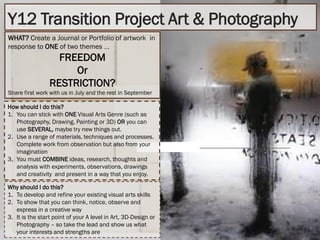 Y12 Transition Project Art & Photography
WHAT? Create a Journal or Portfolio of artwork in
response to ONE of two themes ….
FREEDOM
Or
RESTRICTION?
Share first work with us in July and the rest in September
How should I do this?
1. You can stick with ONE Visual Arts Genre (such as
Photography, Drawing, Painting or 3D) OR you can
use SEVERAL, maybe try new things out.
2. Use a range of materials, techniques and processes.
Complete work from observation but also from your
imagination
3. You must COMBINE ideas, research, thoughts and
analysis with experiments, observations, drawings
and creativity and present in a way that you enjoy.
Why should I do this?
1. To develop and refine your existing visual arts skills
2. To show that you can think, notice, observe and
express in a creative way
3. It is the start point of your A level in Art, 3D-Design or
Photography – so take the lead and show us what
your interests and strengths are
 