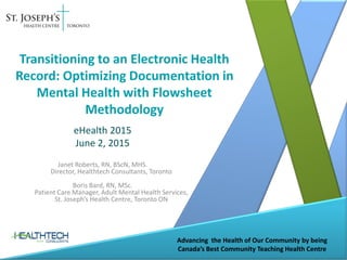 Advancing the Health of Our Community by being
Canada’s Best Community Teaching Health Centre
Transitioning to an Electronic Health
Record: Optimizing Documentation in
Mental Health with Flowsheet
Methodology
eHealth 2015
June 2, 2015
Janet Roberts, RN, BScN, MHS.
Director, Healthtech Consultants, Toronto
Boris Bard, RN, MSc.
Patient Care Manager, Adult Mental Health Services,
St. Joseph’s Health Centre, Toronto ON
 