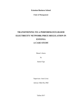 1
Estonian Business School
Chair of Management
TRANSITIONING TO A PERFORMANCE-BASED
ELECTRICITY NETWORK PRICE REGULATION IN
ESTONIA
A CASE STUDY
Master’s thesis
by
Jaanus Uiga
Supervisor: Anto Liivat
Adviser: Märt Ots, PhD
Tallinn 2017
 