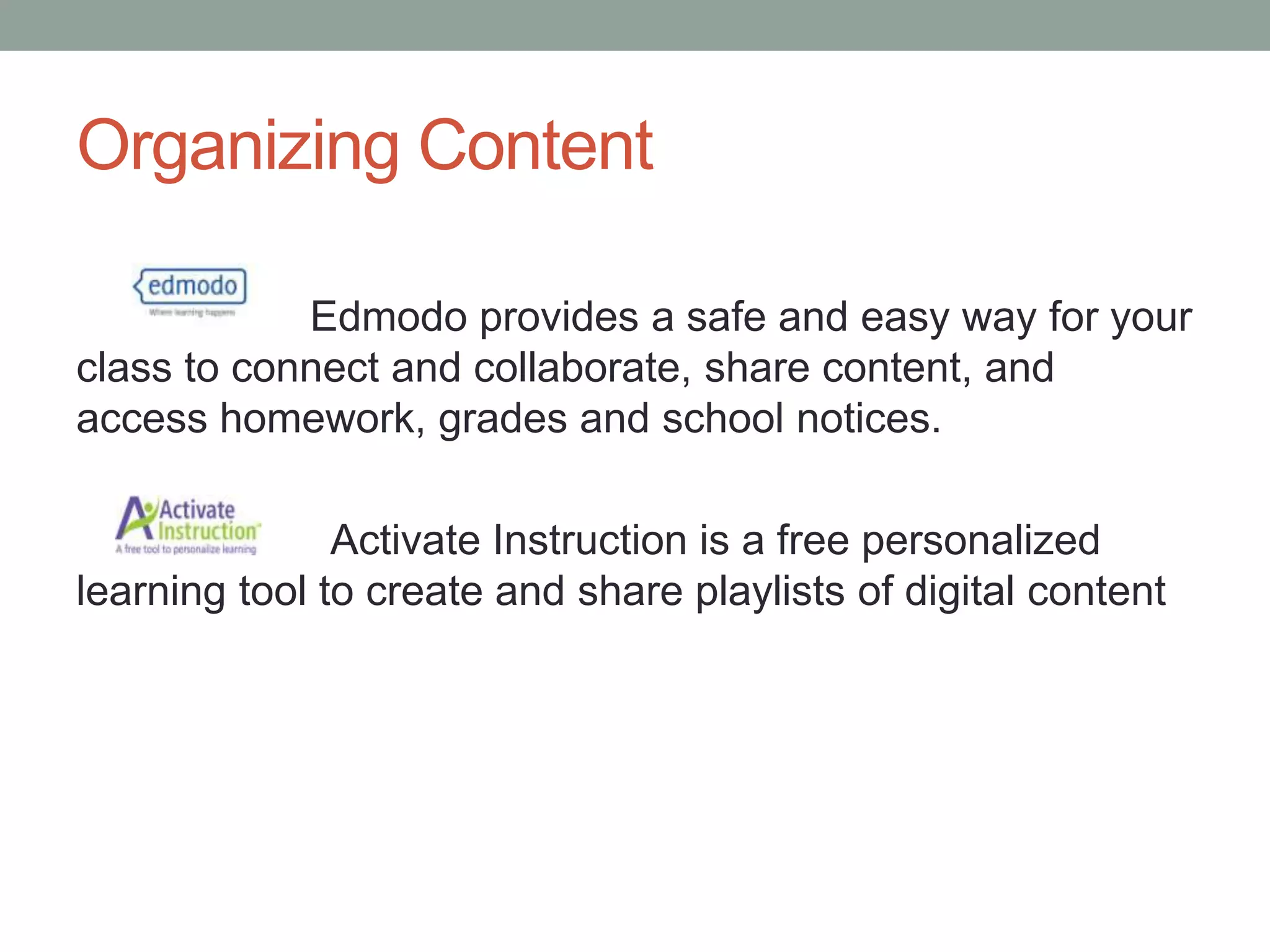 Organizing Content
Edmodo provides a safe and easy way for your
class to connect and collaborate, share content, and
access homework, grades and school notices.
Activate Instruction is a free personalized
learning tool to create and share playlists of digital content

 