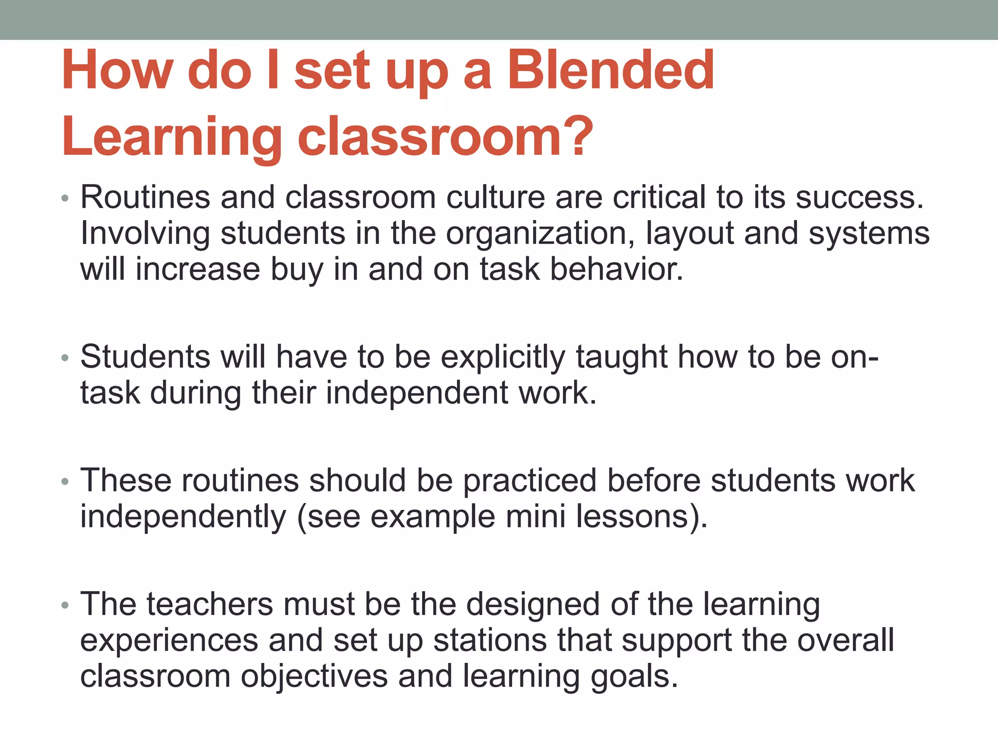 How do I set up a Blended
Learning classroom?
• Routines and classroom culture are critical to its success.

Involving students in the organization, layout and systems
will increase buy in and on task behavior.
• Students will have to be explicitly taught how to be on-

task during their independent work.
• These routines should be practiced before students work

independently (see example mini lessons).
• The teachers must be the designed of the learning

experiences and set up stations that support the overall
classroom objectives and learning goals.

 