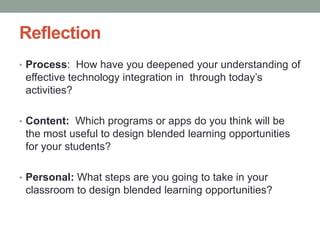 Reflection
• Process: How have you deepened your understanding of

effective technology integration in through today’s
activities?
• Content: Which programs or apps do you think will be

the most useful to design blended learning opportunities
for your students?
• Personal: What steps are you going to take in your

classroom to design blended learning opportunities?

 