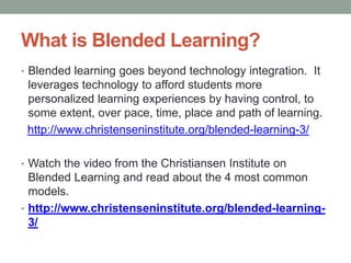 What is Blended Learning?
• Blended learning goes beyond technology integration. It

leverages technology to afford students more
personalized learning experiences by having control, to
some extent, over pace, time, place and path of learning.
http://www.christenseninstitute.org/blended-learning-3/
• Watch the video from the Christiansen Institute on

Blended Learning and read about the 4 most common
models.
• http://www.christenseninstitute.org/blended-learning3/

 