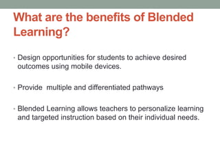 What are the benefits of Blended
Learning?
• Design opportunities for students to achieve desired

outcomes using mobile devices.
• Provide multiple and differentiated pathways
• Blended Learning allows teachers to personalize learning

and targeted instruction based on their individual needs.

 
