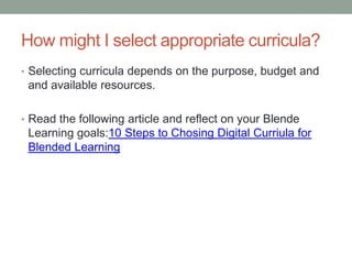 How might I select appropriate curricula?
• Selecting curricula depends on the purpose, budget and

and available resources.
• Read the following article and reflect on your Blende

Learning goals:10 Steps to Chosing Digital Curriula for
Blended Learning

 