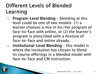 3.   Program-Level Blending – blending at this
     level could be one of two models: (1) a
     learner chooses a mix in his/her program of
     face-to-face with online, or (2) the learner’s
     program is prescribed with a mixture of
     face-to-face and online already.
4.   Institutional-Level Blending – this model is
     where the institution has chosen to blend
     its course offerings in a blended model with
     face-to-face and CM instruction.


                              ©Michelle Post, Ph.D.   10/12/2012   11
 