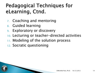 7.    Coaching and mentoring
8.    Guided learning
9.    Exploratory or discovery
10.   Lecturing or teacher-directed activities
11.   Modeling of the solution process
12.   Socratic questioning




                               ©Michelle Post, Ph.D.   10/12/2012   14
 