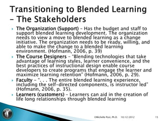    The Organization (Support) – Has the budget and staff to
    support blended learning development. The organization
    needs to view a move to blended learning as a change
    initiative. The organization needs to be ready, willing, and
    able to make the change to a blended learning
    environment. (Hofmann, 2006, p. 39)
   The Course Designers – “Blending technologies that take
    advantage of learning styles, learner convenience, and the
    best practices of instructional design enable course
    developers to create programs that engage the learner and
    maximize learning retention” (Hofmann, 2006, p. 29).
   Faculty - “. . . The entire blended learning experience,
    including the self-directed components, is instructor led”
    (Hofmann, 2006, p. 35).
   Learners (customers) – Learners can aid in the creation of
    life long relationships through blended learning


                                      ©Michelle Post, Ph.D.   10/12/2012   15
 