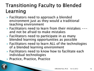    Facilitators need to approach a blended
    environment just as they would a traditional
    teaching environment
   Facilitators need to learn from their mistakes ---
    and not be afraid to make mistakes
   Facilitators need to participate in as many
    blended learning opportunities as possible
   Facilitators need to learn ALL of the technologies
    of a blended learning environment
   Facilitators need to know how to facilitate each
    individual technologies
   Practice, Practice, Practice

                                 ©Michelle Post, Ph.D.   10/12/2012   16
 