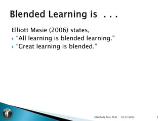Elliott Masie (2006) states,
 “All learning is blended learning.”
 “Great learning is blended.”




                             ©Michelle Post, Ph.D.   10/12/2012   2
 