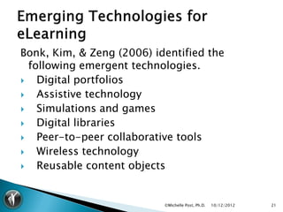 Bonk, Kim, & Zeng (2006) identified the
  following emergent technologies.
   Digital portfolios
   Assistive technology
   Simulations and games
   Digital libraries
   Peer-to-peer collaborative tools
   Wireless technology
   Reusable content objects


                           ©Michelle Post, Ph.D.   10/12/2012   21
 