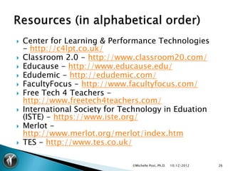    Center for Learning & Performance Technologies
    - http://c4lpt.co.uk/
   Classroom 2.0 - http://www.classroom20.com/
   Educause - http://www.educause.edu/
   Edudemic - http://edudemic.com/
   FacultyFocus - http://www.facultyfocus.com/
   Free Tech 4 Teachers -
    http://www.freetech4teachers.com/
   International Society for Technology in Eduation
    (ISTE) - https://www.iste.org/
   Merlot -
    http://www.merlot.org/merlot/index.htm
   TES - http://www.tes.co.uk/

                                ©Michelle Post, Ph.D.   10/12/2012   26
 