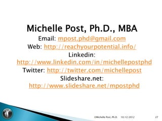 Michelle Post, Ph.D., MBA
       Email: mpost.phd@gmail.com
    Web: http://reachyourpotential.info/
                   Linkedin:
http://www.linkedin.com/in/michellepostphd
  Twitter: http://twitter.com/michellepost
                Slideshare.net:
    http://www.slideshare.net/mpostphd



                        ©Michelle Post, Ph.D.   10/12/2012   27
 