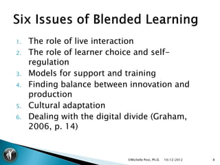 1.   The role of live interaction
2.   The role of learner choice and self-
     regulation
3.   Models for support and training
4.   Finding balance between innovation and
     production
5.   Cultural adaptation
6.   Dealing with the digital divide (Graham,
     2006, p. 14)


                             ©Michelle Post, Ph.D.   10/12/2012   8
 