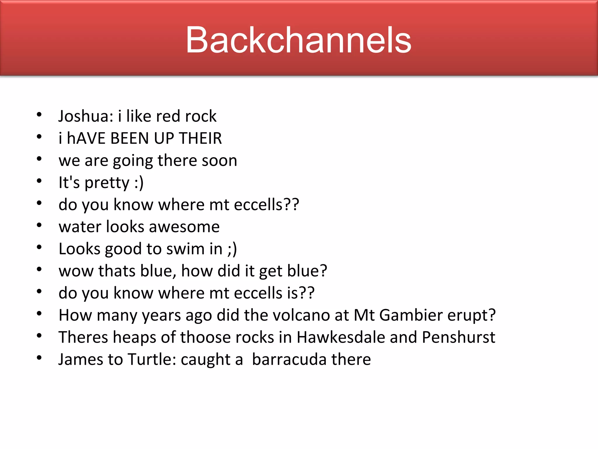 Backchannels
•   Joshua: i like red rock
•   i hAVE BEEN UP THEIR
•   we are going there soon
•   It's pretty :)
•   do you know where mt eccells??
•   water looks awesome
•   Looks good to swim in ;)
•   wow thats blue, how did it get blue?
•   do you know where mt eccells is??
•   How many years ago did the volcano at Mt Gambier erupt?
•   Theres heaps of thoose rocks in Hawkesdale and Penshurst
•   James to Turtle: caught a barracuda there
 