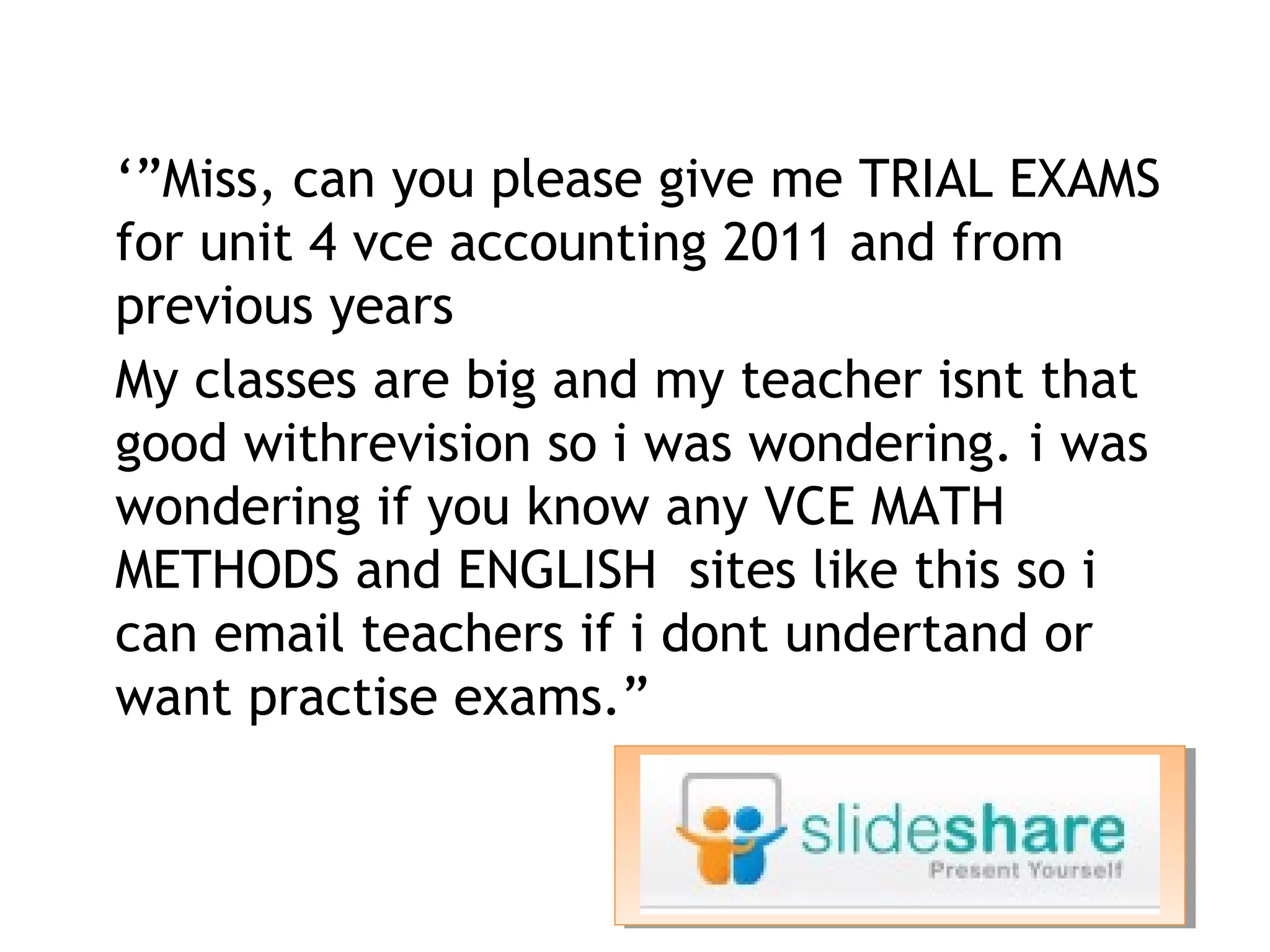 • ‘”Miss, can you please give me TRIAL EXAMS
    for unit 4 vce accounting 2011 and from
    previous years
•   My classes are big and my teacher isnt that
    good withrevision so i was wondering. i was
    wondering if you know any VCE MATH
    METHODS and ENGLISH  sites like this so i
    can email teachers if i dont undertand or
    want practise exams.”
 
