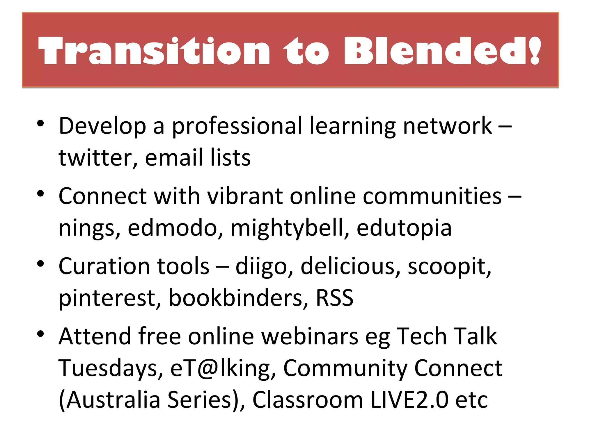 Transition to Blended!
• Develop a professional learning network –
  twitter, email lists
• Connect with vibrant online communities –
  nings, edmodo, mightybell, edutopia
• Curation tools – diigo, delicious, scoopit,
  pinterest, bookbinders, RSS
• Attend free online webinars eg Tech Talk
  Tuesdays, eT@lking, Community Connect
  (Australia Series), Classroom LIVE2.0 etc
 