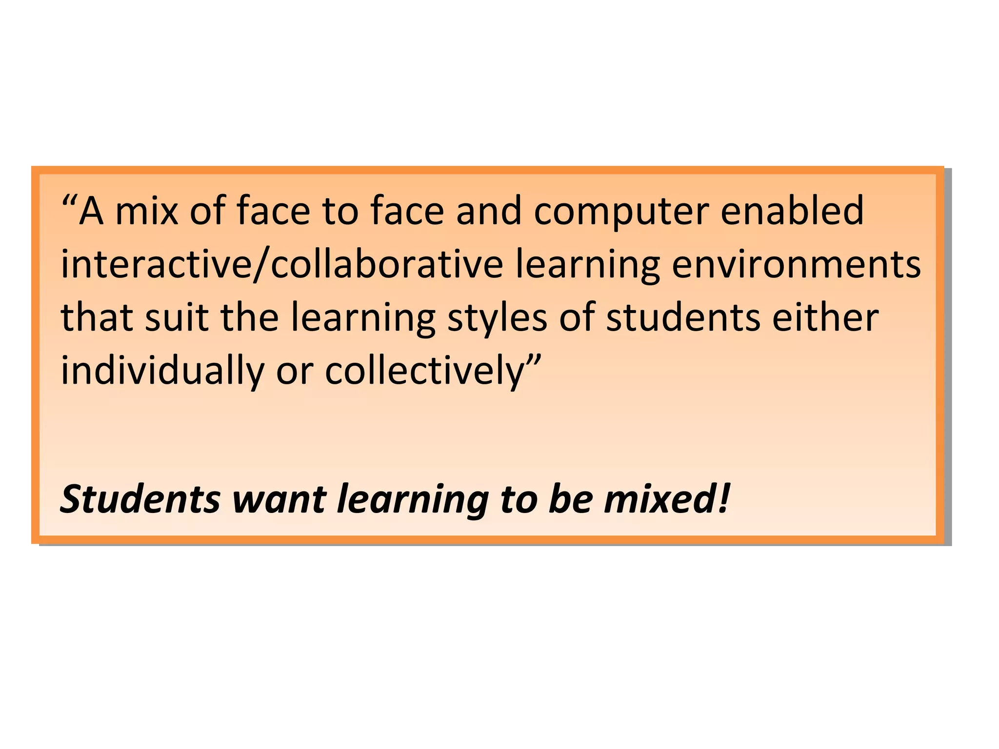 “A mix of face to face and computer enabled
interactive/collaborative learning environments
that suit the learning styles of students either
individually or collectively”

Students want learning to be mixed!
 
