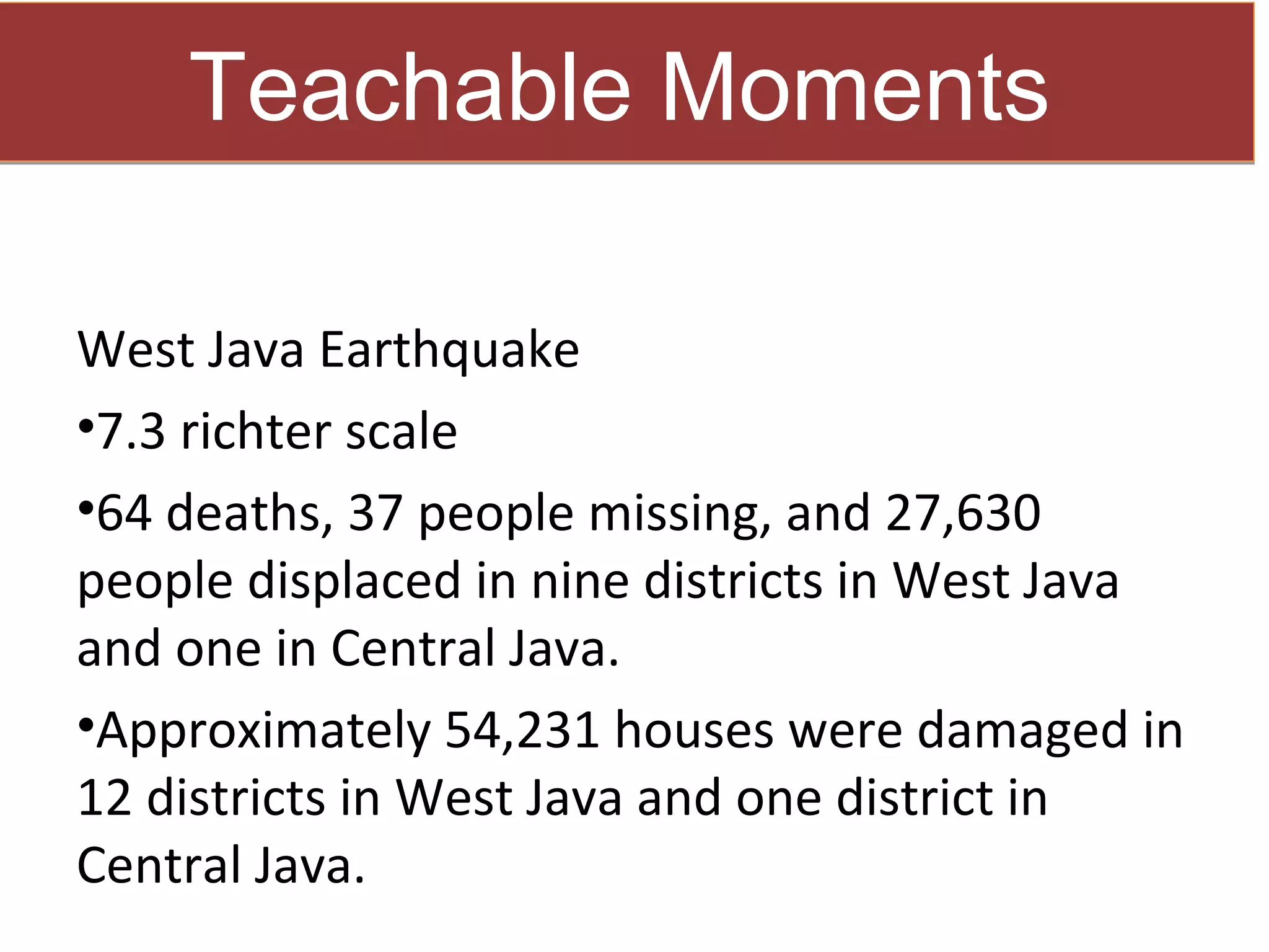 Teachable Moments

West Java Earthquake
•7.3 richter scale
•64 deaths, 37 people missing, and 27,630
people displaced in nine districts in West Java
and one in Central Java.
•Approximately 54,231 houses were damaged in
12 districts in West Java and one district in
Central Java.
 
