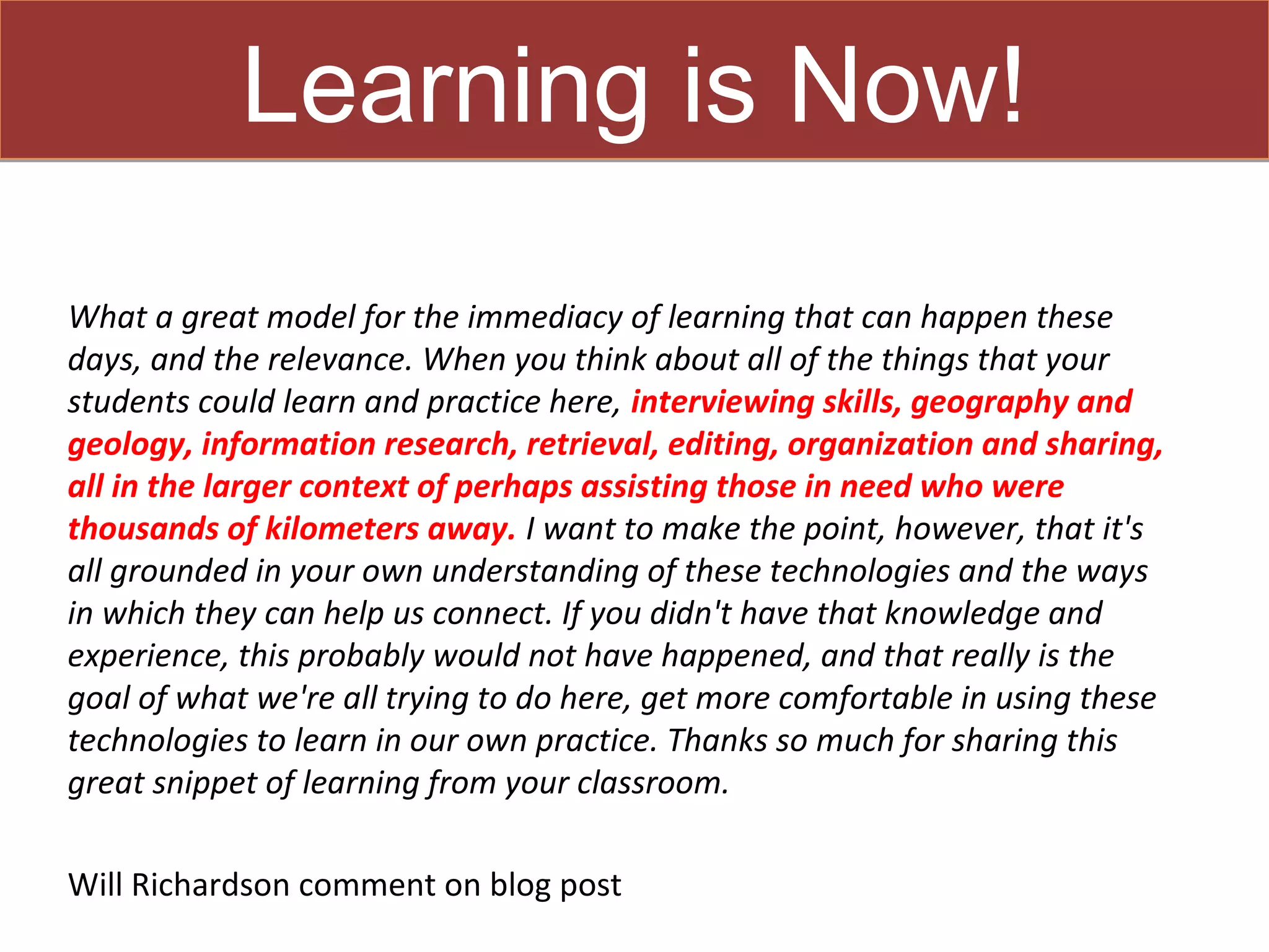 Learning is Now!
What a great model for the immediacy of learning that can happen these
days, and the relevance. When you think about all of the things that your
students could learn and practice here, interviewing skills, geography and
geology, information research, retrieval, editing, organization and sharing,
all in the larger context of perhaps assisting those in need who were
thousands of kilometers away. I want to make the point, however, that it's
all grounded in your own understanding of these technologies and the ways
in which they can help us connect. If you didn't have that knowledge and
experience, this probably would not have happened, and that really is the
goal of what we're all trying to do here, get more comfortable in using these
technologies to learn in our own practice. Thanks so much for sharing this
great snippet of learning from your classroom.

Will Richardson comment on blog post
 