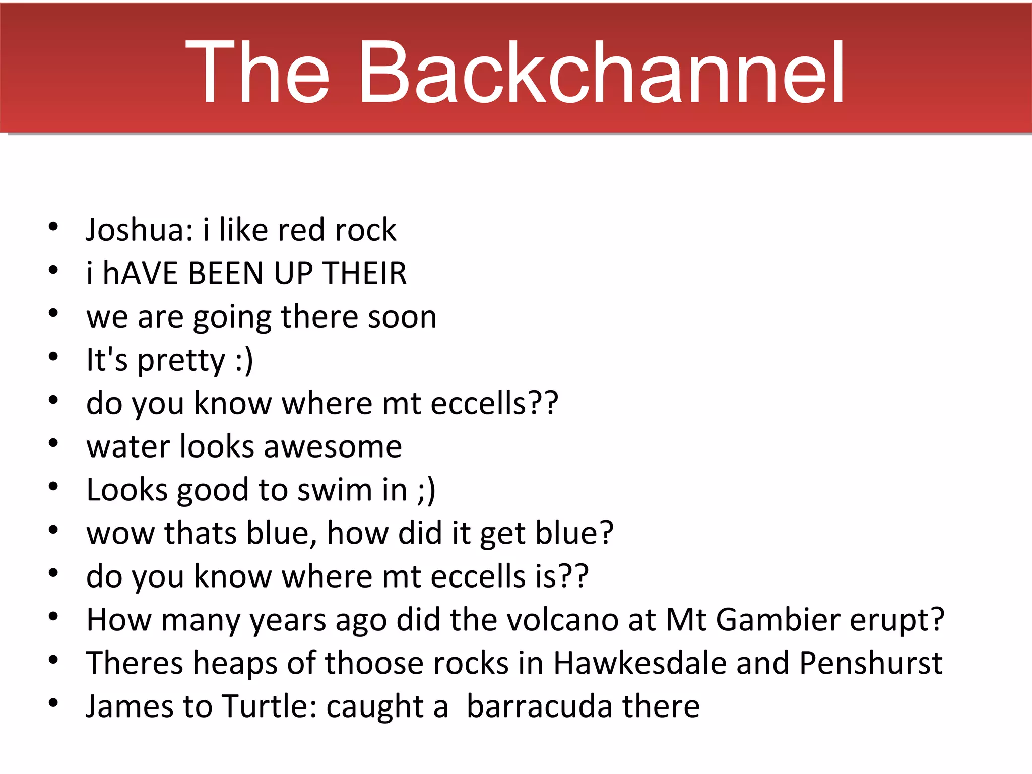 The Backchannel
•   Joshua: i like red rock
•   i hAVE BEEN UP THEIR
•   we are going there soon
•   It's pretty :)
•   do you know where mt eccells??
•   water looks awesome
•   Looks good to swim in ;)
•   wow thats blue, how did it get blue?
•   do you know where mt eccells is??
•   How many years ago did the volcano at Mt Gambier erupt?
•   Theres heaps of thoose rocks in Hawkesdale and Penshurst
•   James to Turtle: caught a barracuda there
 