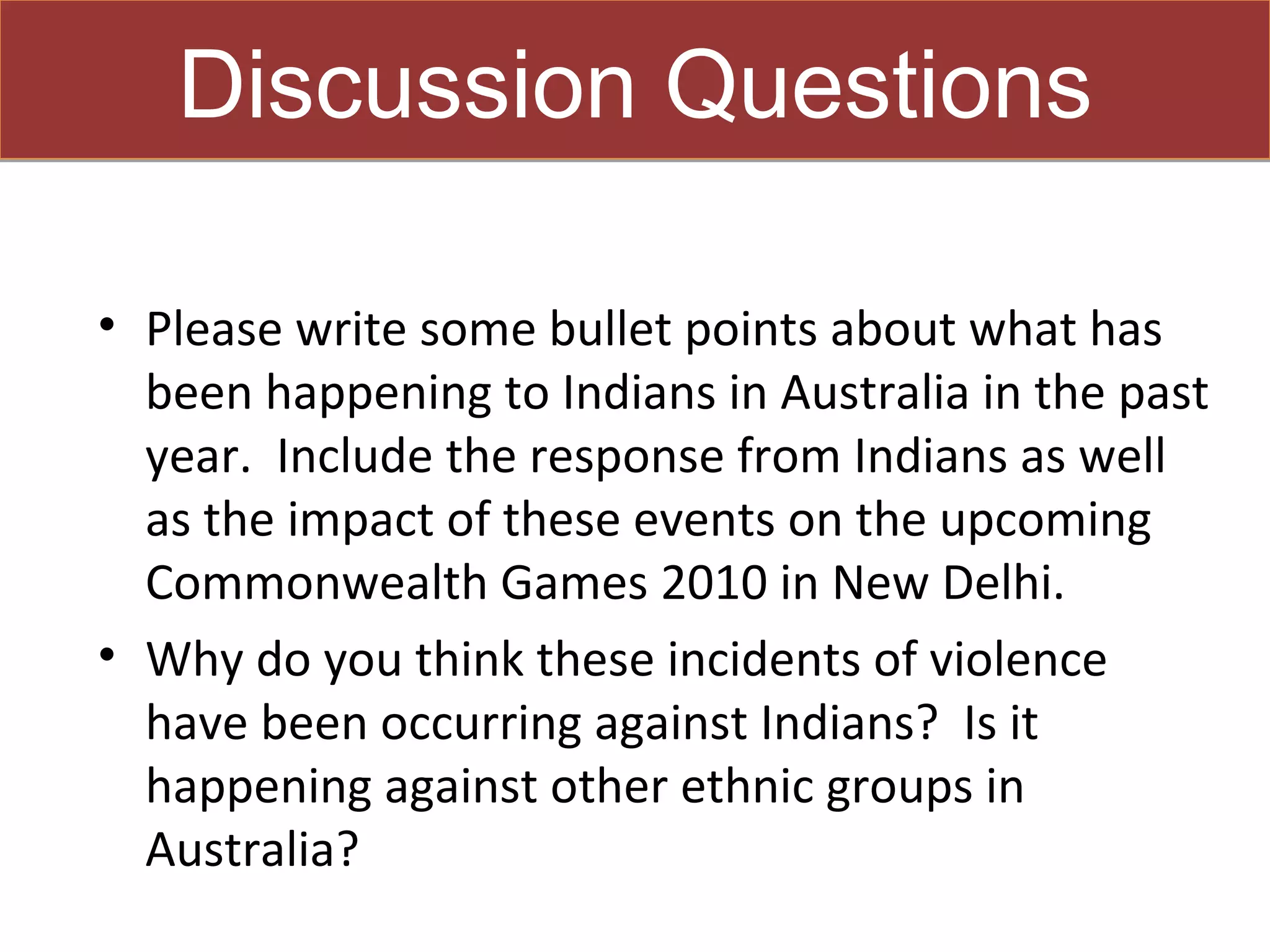 Discussion Questions

• Please write some bullet points about what has
  been happening to Indians in Australia in the past
  year. Include the response from Indians as well
  as the impact of these events on the upcoming
  Commonwealth Games 2010 in New Delhi.
• Why do you think these incidents of violence
  have been occurring against Indians? Is it
  happening against other ethnic groups in
  Australia?
 