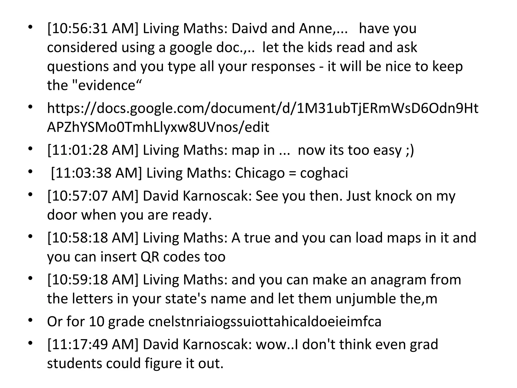 • [10:56:31 AM] Living Maths: Daivd and Anne,... have you
  considered using a google doc.,.. let the kids read and ask
  questions and you type all your responses - it will be nice to keep
  the "evidence“
• https://docs.google.com/document/d/1M31ubTjERmWsD6Odn9Ht
  APZhYSMo0TmhLlyxw8UVnos/edit
• [11:01:28 AM] Living Maths: map in ... now its too easy ;)
• [11:03:38 AM] Living Maths: Chicago = coghaci
• [10:57:07 AM] David Karnoscak: See you then. Just knock on my
  door when you are ready.
• [10:58:18 AM] Living Maths: A true and you can load maps in it and
  you can insert QR codes too
• [10:59:18 AM] Living Maths: and you can make an anagram from
  the letters in your state's name and let them unjumble the,m
• Or for 10 grade cnelstnriaiogssuiottahicaldoeieimfca
• [11:17:49 AM] David Karnoscak: wow..I don't think even grad
  students could figure it out.
 