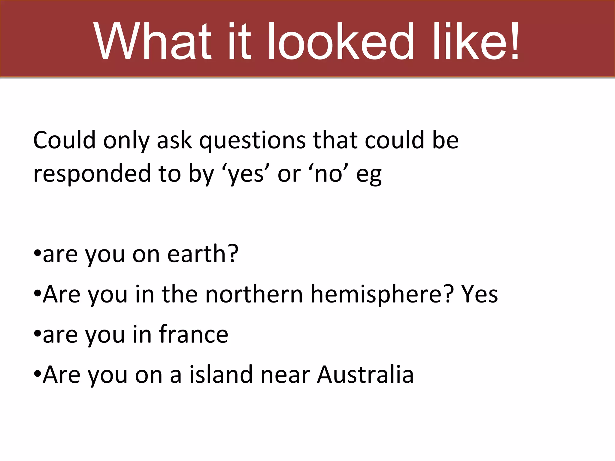 What it looked like!
Could only ask questions that could be
responded to by ‘yes’ or ‘no’ eg

•are you on earth?
•Are you in the northern hemisphere? Yes
•are you in france
•Are you on a island near Australia
 