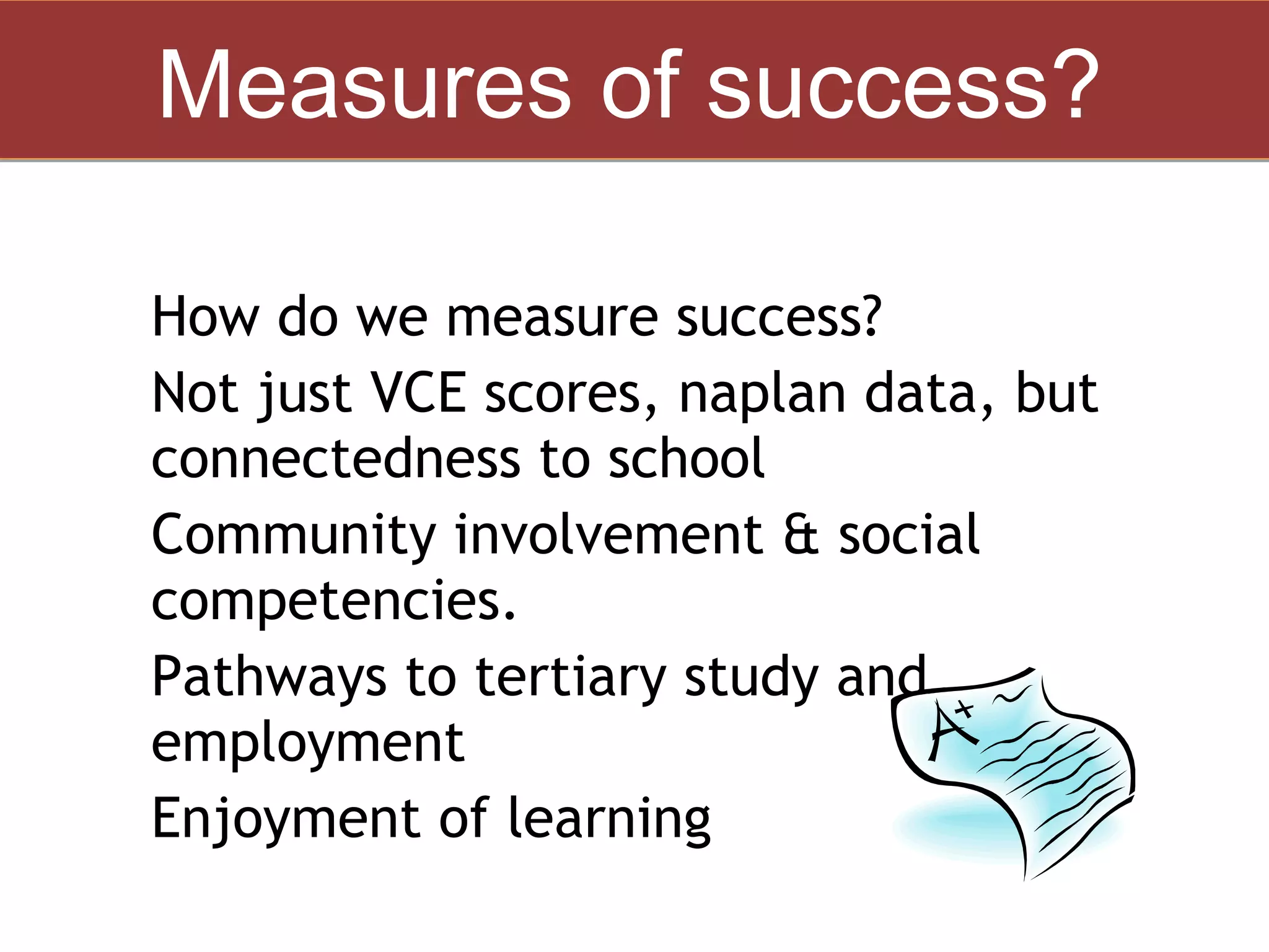 Measures of success?

• How do we measure success?
• Not just VCE scores, naplan data, but
    connectedness to school
•   Community involvement & social
    competencies.
•   Pathways to tertiary study and
    employment
•   Enjoyment of learning
 