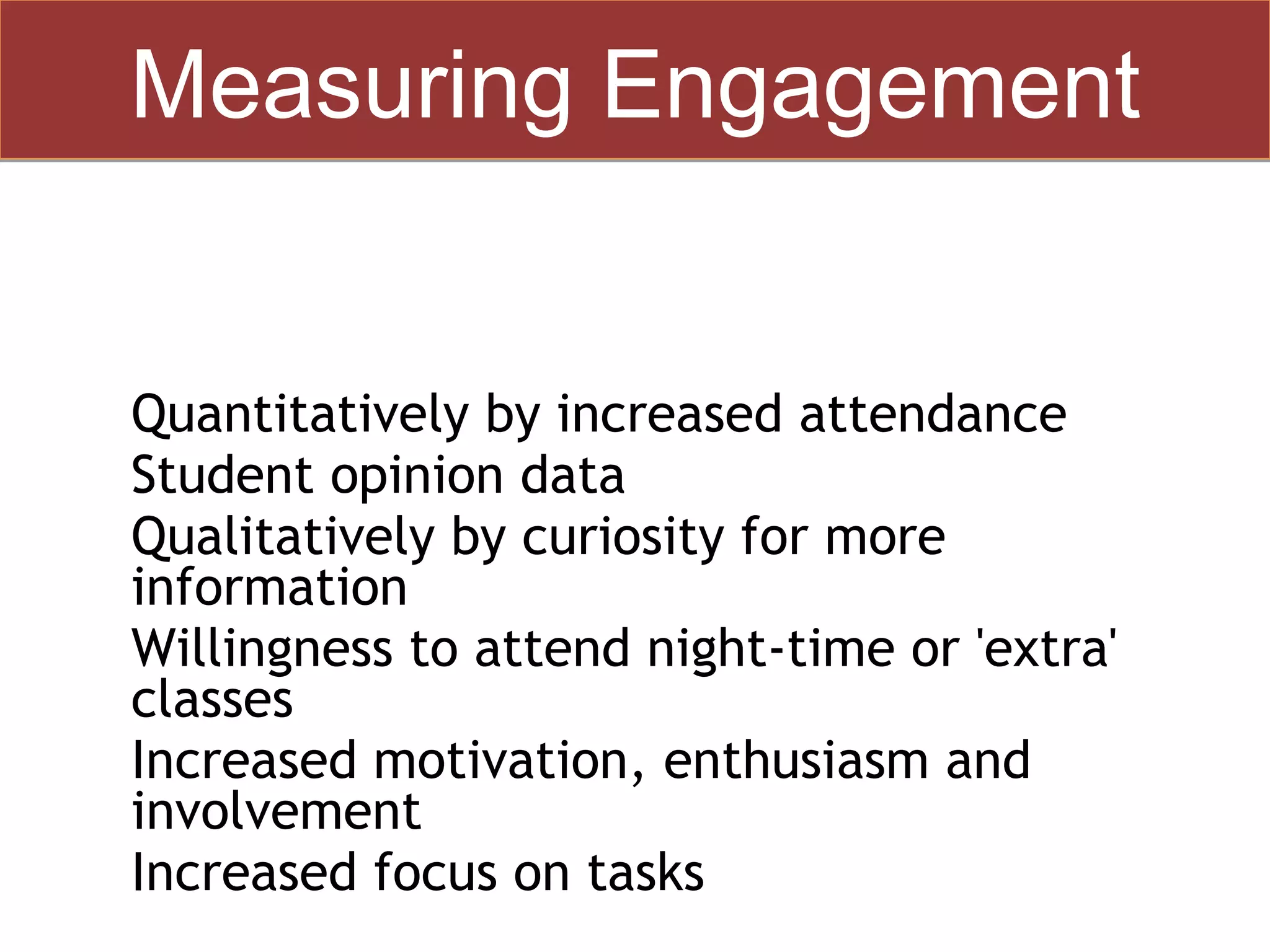 Measuring Engagement


•   Quantitatively by increased attendance
•   Student opinion data
•   Qualitatively by curiosity for more
    information
•   Willingness to attend night-time or 'extra'
    classes
•   Increased motivation, enthusiasm and
    involvement
•   Increased focus on tasks
 