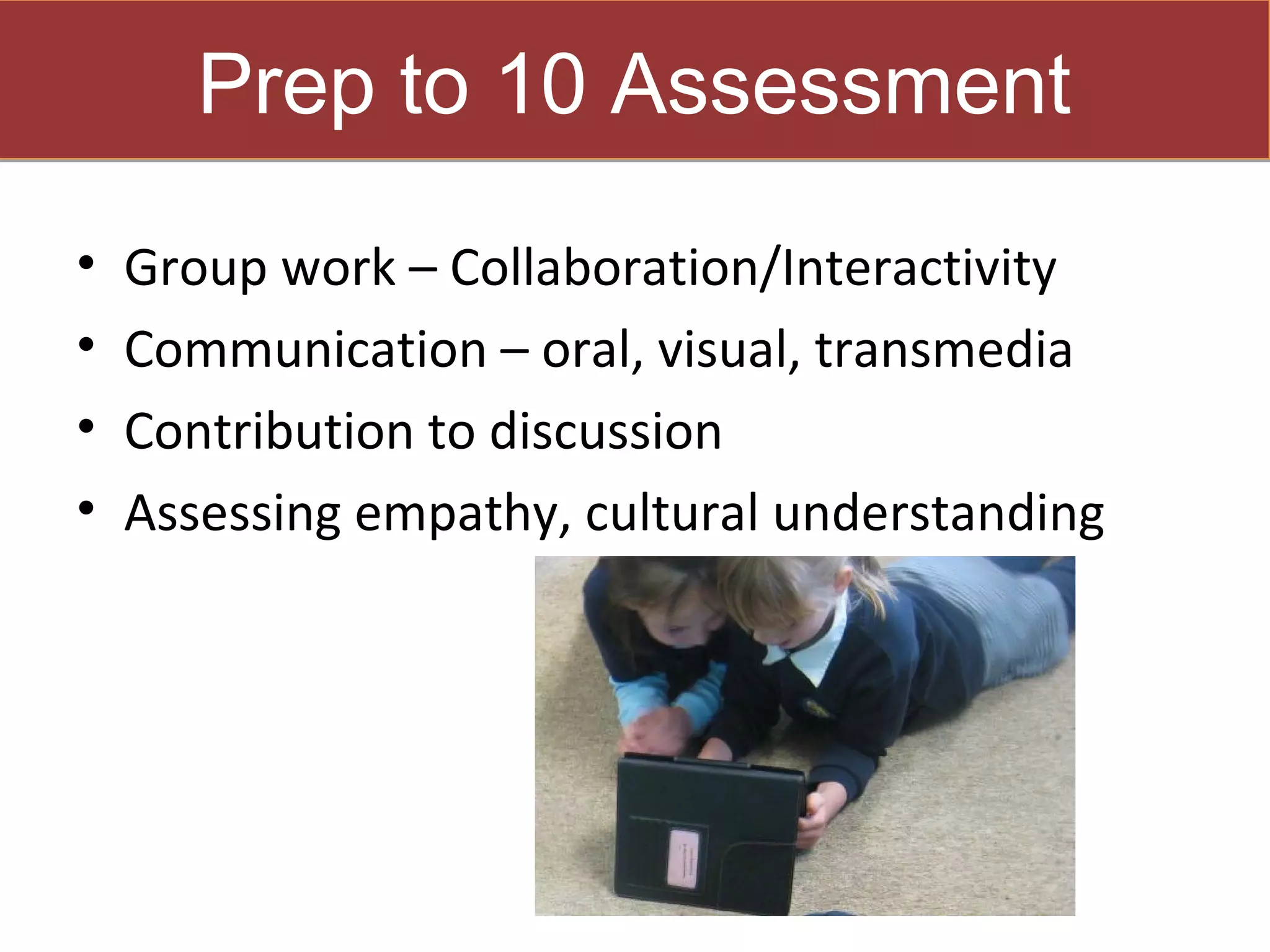 Prep to 10 Assessment
•   Group work – Collaboration/Interactivity
•   Communication – oral, visual, transmedia
•   Contribution to discussion
•   Assessing empathy, cultural understanding
 
