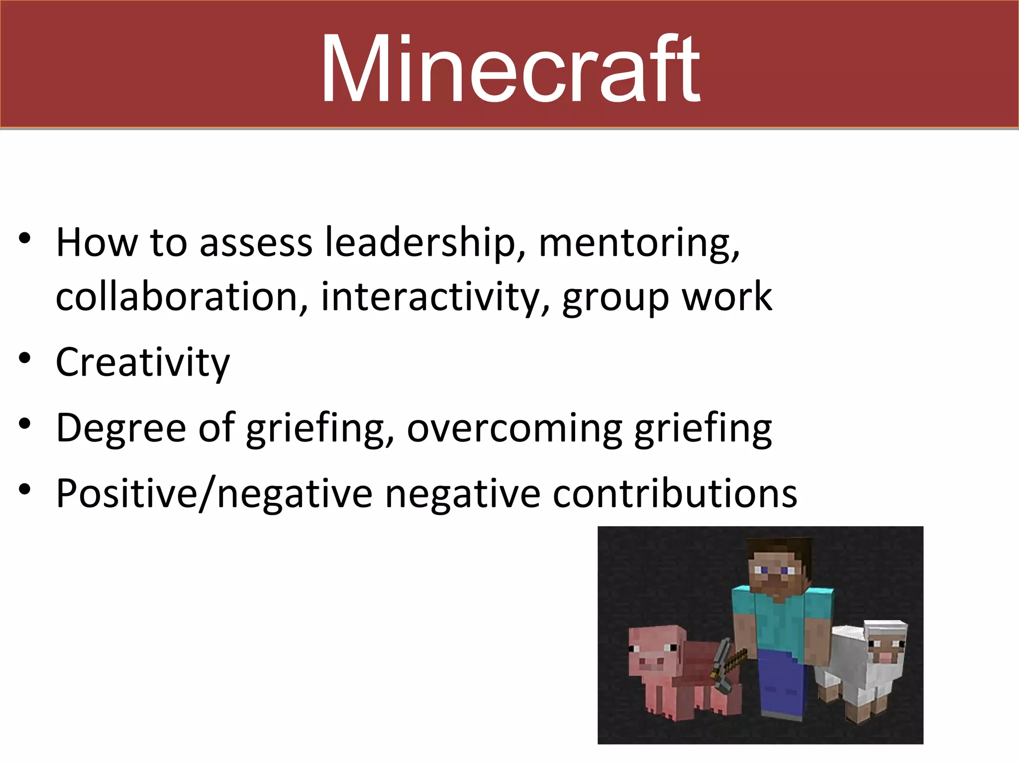 Minecraft
• How to assess leadership, mentoring,
  collaboration, interactivity, group work
• Creativity
• Degree of griefing, overcoming griefing
• Positive/negative negative contributions
 