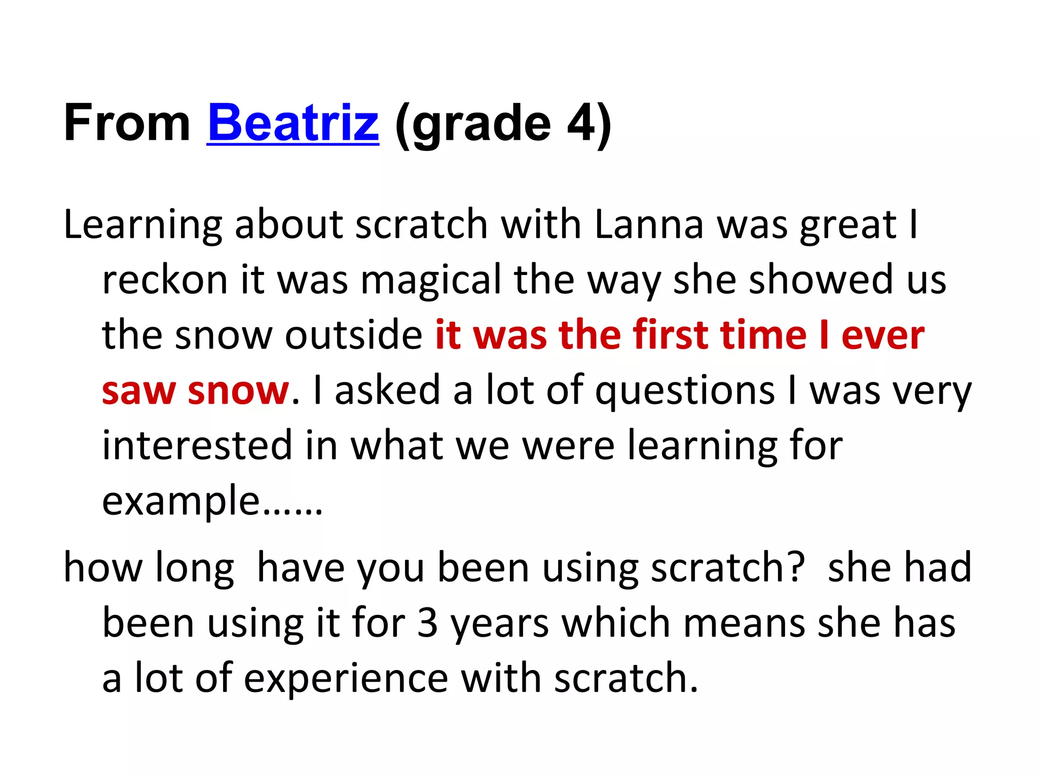 From Beatriz (grade 4)
Learning about scratch with Lanna was great I
  reckon it was magical the way she showed us
  the snow outside it was the first time I ever
  saw snow. I asked a lot of questions I was very
  interested in what we were learning for
  example……
how long have you been using scratch? she had
  been using it for 3 years which means she has
  a lot of experience with scratch.
 