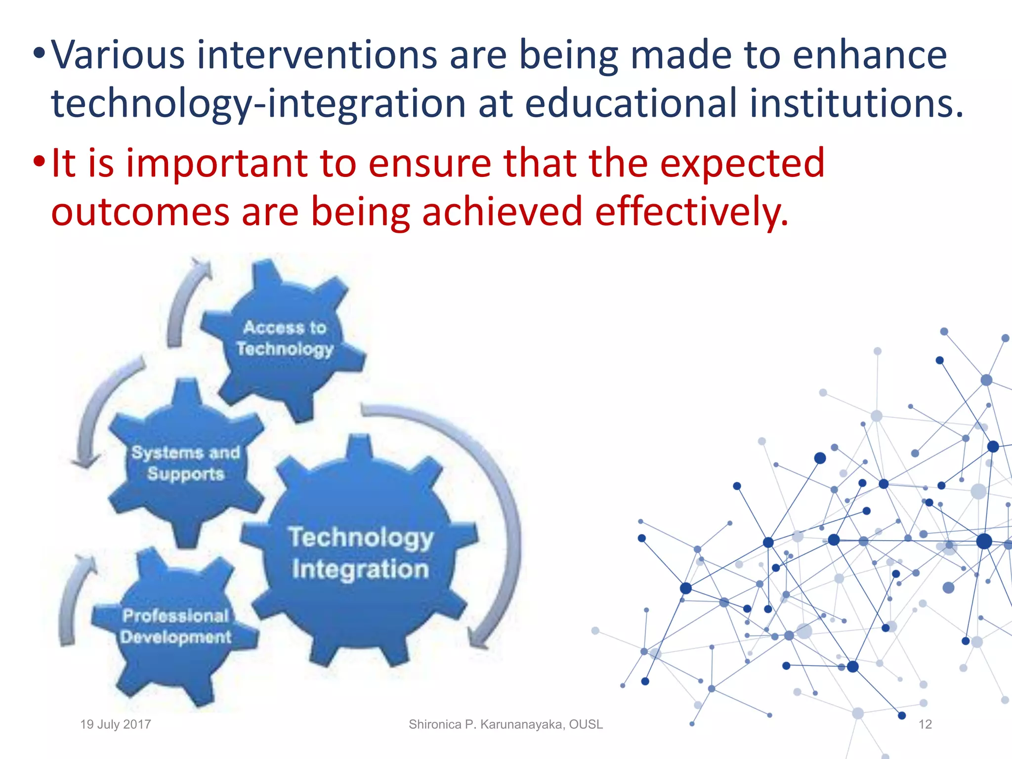 •Various interventions are being made to enhance
technology-integration at educational institutions.
•It is important to ensure that the expected
outcomes are being achieved effectively.
19 July 2017 Shironica P. Karunanayaka, OUSL 12
 