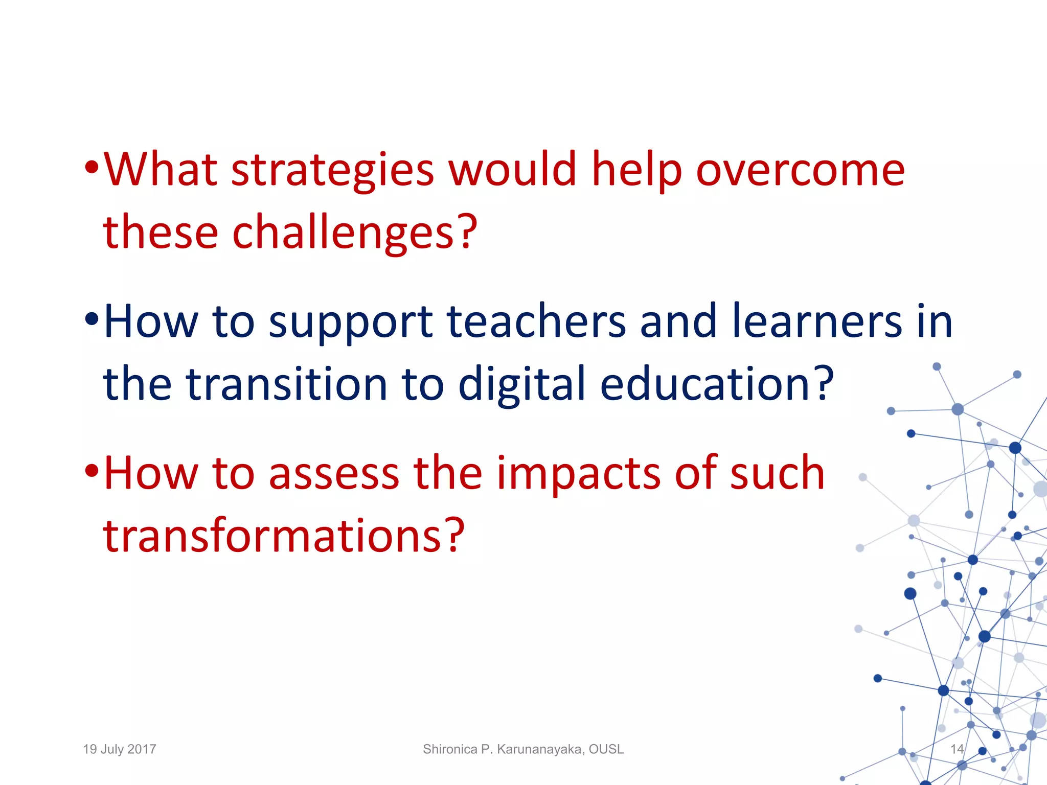 •What strategies would help overcome
these challenges?
•How to support teachers and learners in
the transition to digital education?
•How to assess the impacts of such
transformations?
19 July 2017 Shironica P. Karunanayaka, OUSL 14
 