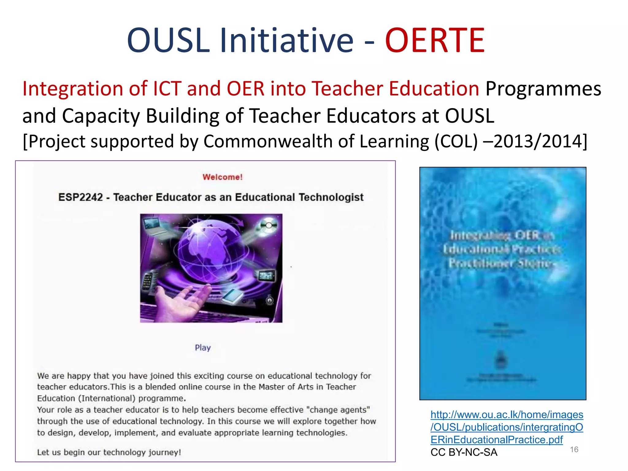 19 July 2017 Shironica P. Karunanayaka, OUSL 16
OUSL Initiative - OERTE
Integration of ICT and OER into Teacher Education Programmes
and Capacity Building of Teacher Educators at OUSL
[Project supported by Commonwealth of Learning (COL) –2013/2014]
http://www.ou.ac.lk/home/images
/OUSL/publications/intergratingO
ERinEducationalPractice.pdf
CC BY-NC-SA
 