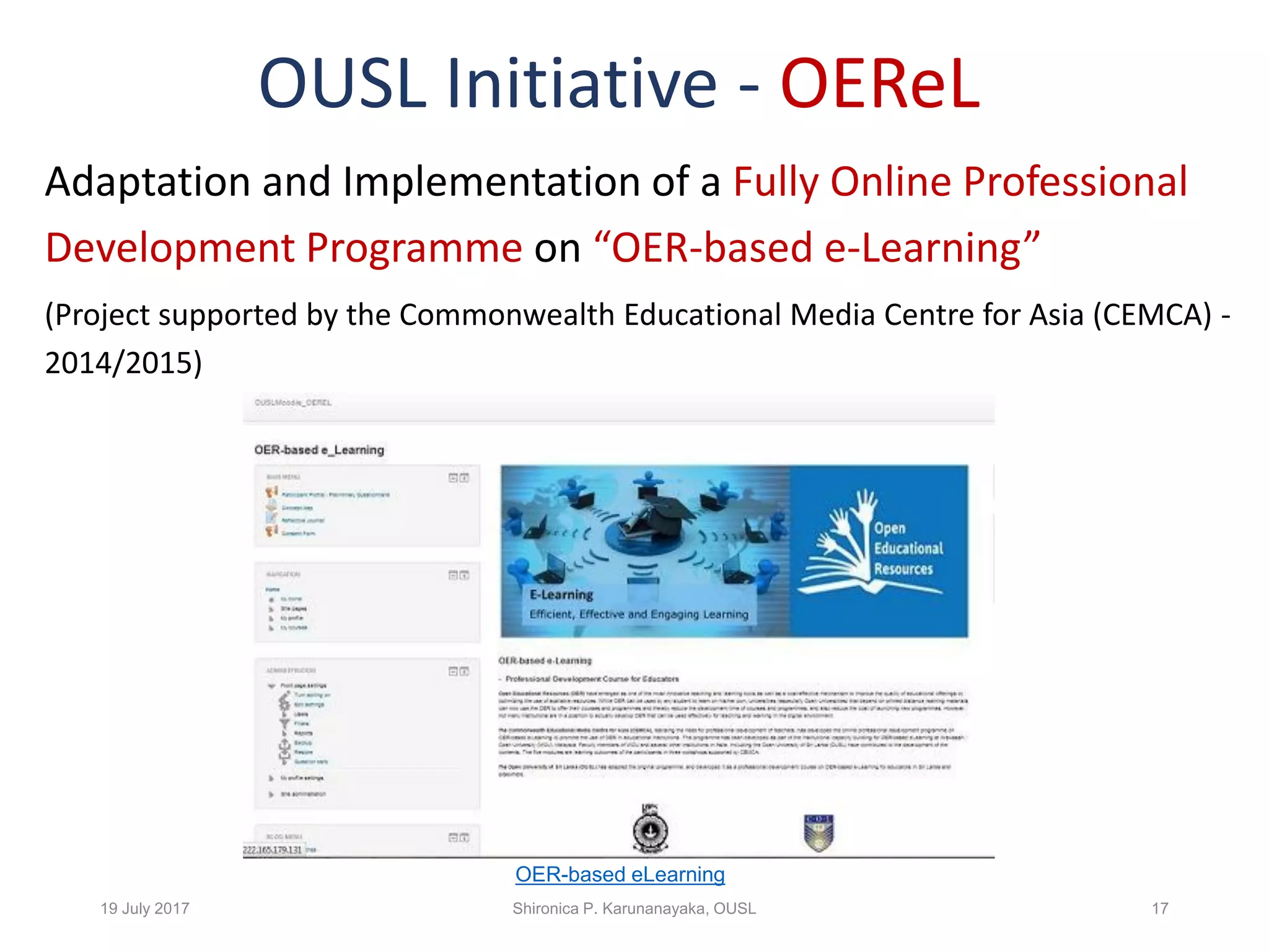 OUSL Initiative - OEReL
Adaptation and Implementation of a Fully Online Professional
Development Programme on “OER-based e-Learning”
(Project supported by the Commonwealth Educational Media Centre for Asia (CEMCA) -
2014/2015)
19 July 2017 Shironica P. Karunanayaka, OUSL 17
OER-based eLearning
 