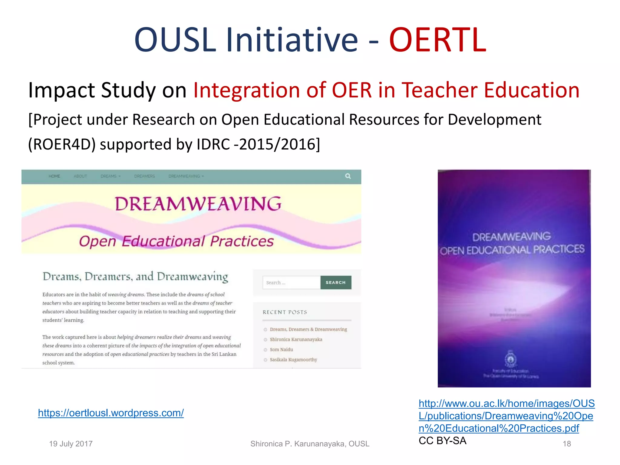 OUSL Initiative - OERTL
Impact Study on Integration of OER in Teacher Education
[Project under Research on Open Educational Resources for Development
(ROER4D) supported by IDRC -2015/2016]
19 July 2017 Shironica P. Karunanayaka, OUSL 18
http://www.ou.ac.lk/home/images/OUS
L/publications/Dreamweaving%20Ope
n%20Educational%20Practices.pdf
CC BY-SA
https://oertlousl.wordpress.com/
 