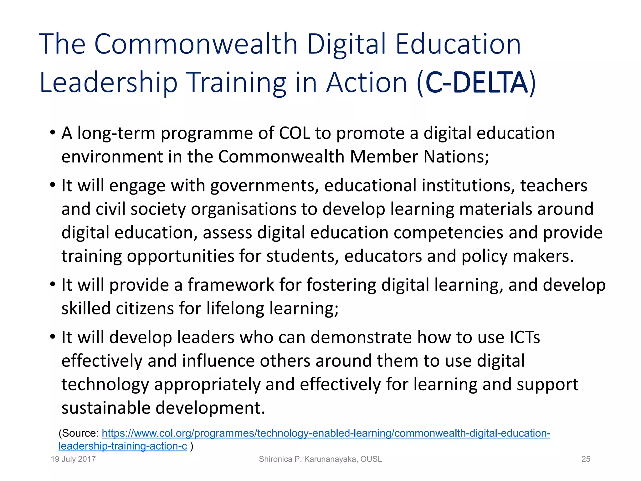The Commonwealth Digital Education
Leadership Training in Action (C-DELTA)
• A long-term programme of COL to promote a digital education
environment in the Commonwealth Member Nations;
• It will engage with governments, educational institutions, teachers
and civil society organisations to develop learning materials around
digital education, assess digital education competencies and provide
training opportunities for students, educators and policy makers.
• It will provide a framework for fostering digital learning, and develop
skilled citizens for lifelong learning;
• It will develop leaders who can demonstrate how to use ICTs
effectively and influence others around them to use digital
technology appropriately and effectively for learning and support
sustainable development.
19 July 2017 Shironica P. Karunanayaka, OUSL 25
(Source: https://www.col.org/programmes/technology-enabled-learning/commonwealth-digital-education-
leadership-training-action-c )
 