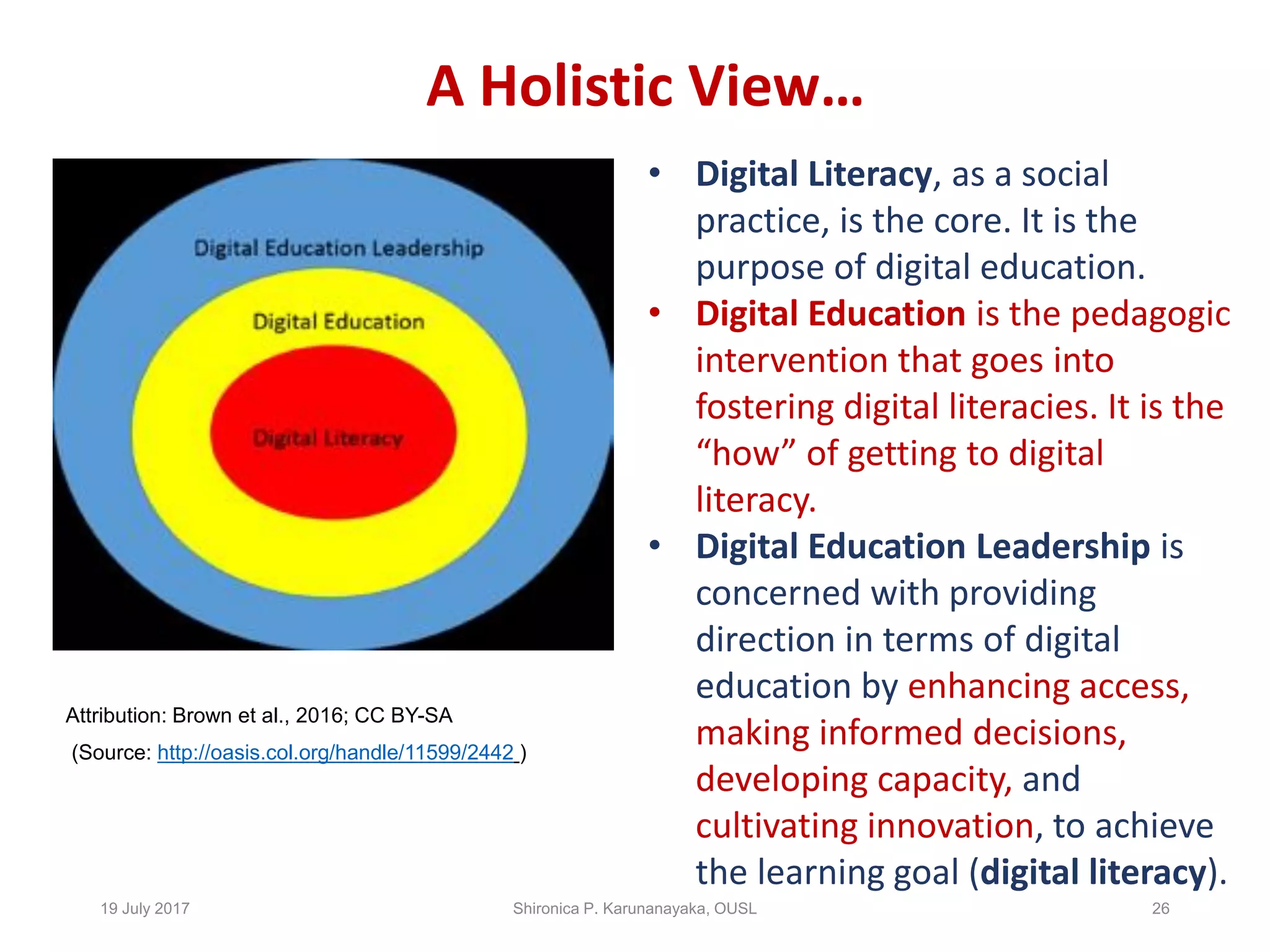 A Holistic View…
Attribution: Brown et al., 2016; CC BY-SA
(Source: http://oasis.col.org/handle/11599/2442 )
19 July 2017 Shironica P. Karunanayaka, OUSL 26
• Digital Literacy, as a social
practice, is the core. It is the
purpose of digital education.
• Digital Education is the pedagogic
intervention that goes into
fostering digital literacies. It is the
“how” of getting to digital
literacy.
• Digital Education Leadership is
concerned with providing
direction in terms of digital
education by enhancing access,
making informed decisions,
developing capacity, and
cultivating innovation, to achieve
the learning goal (digital literacy).
 