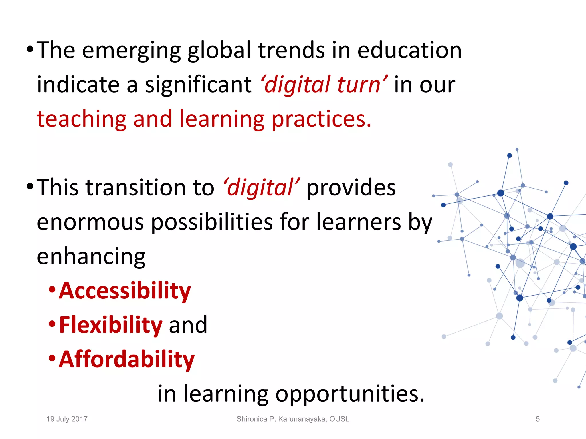 •The emerging global trends in education
indicate a significant ‘digital turn’ in our
teaching and learning practices.
•This transition to ‘digital’ provides
enormous possibilities for learners by
enhancing
•Accessibility
•Flexibility and
•Affordability
in learning opportunities.
19 July 2017 Shironica P. Karunanayaka, OUSL 5
 