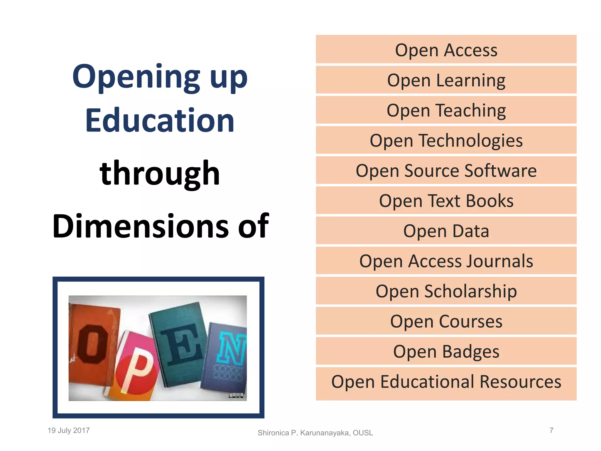 Opening up
Education
through
Dimensions of
Open Access
Open Learning
Open Teaching
Open Technologies
Open Source Software
Open Text Books
Open Data
Open Access Journals
Open Scholarship
Open Courses
Open Badges
Open Educational Resources
Shironica P. Karunanayaka, OUSL19 July 2017 7
 